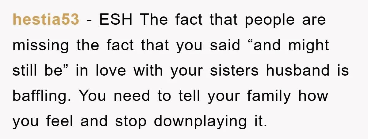 hestia53 − ESH The fact that people are missing the fact that you said “and might still be” in love with your sisters husband is baffling. You need to tell...