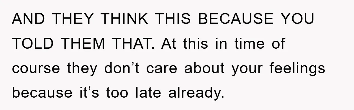 AND THEY THINK THIS BECAUSE YOU TOLD THEM THAT. At this in time of course they don’t care about your feelings because it’s too late already.