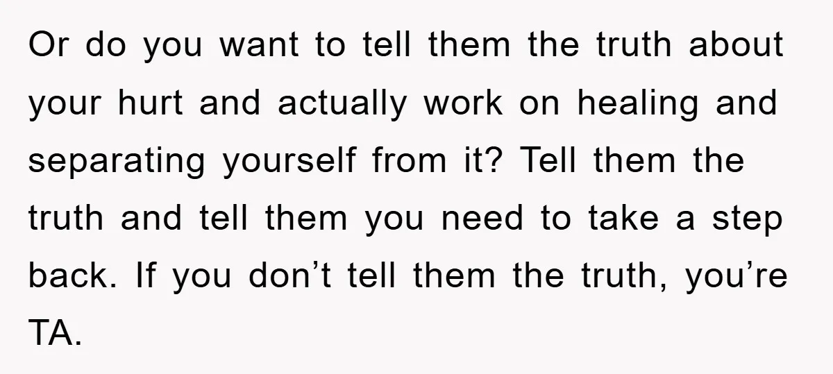 Or do you want to tell them the truth about your hurt and actually work on healing and separating yourself from it? Tell them the truth and tell them you...