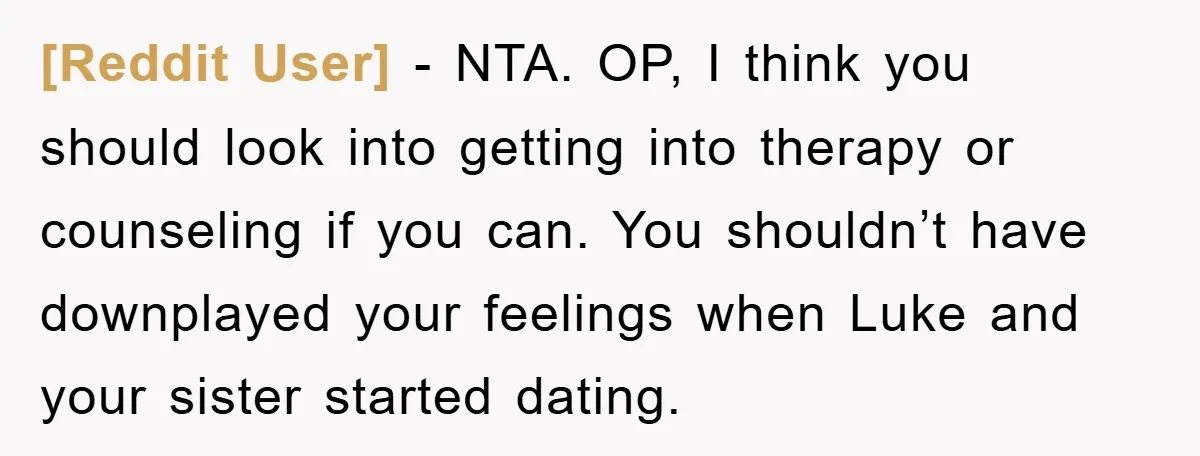 [Reddit User] − NTA. OP, I think you should look into getting into therapy or counseling if you can. You shouldn’t have downplayed your feelings when Luke and your sister...