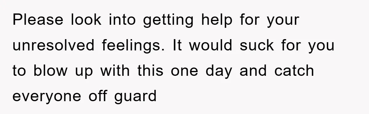 Please look into getting help for your unresolved feelings. It would suck for you to blow up with this one day and catch everyone off guard
