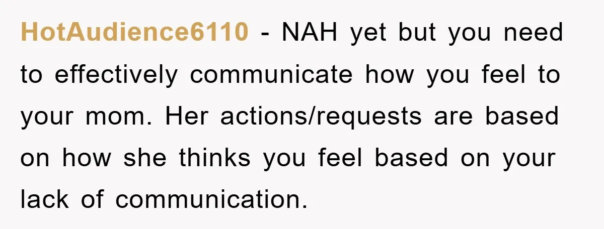 HotAudience6110 − NAH yet but you need to effectively communicate how you feel to your mom. Her actions/requests are based on how she thinks you feel based on your lack...