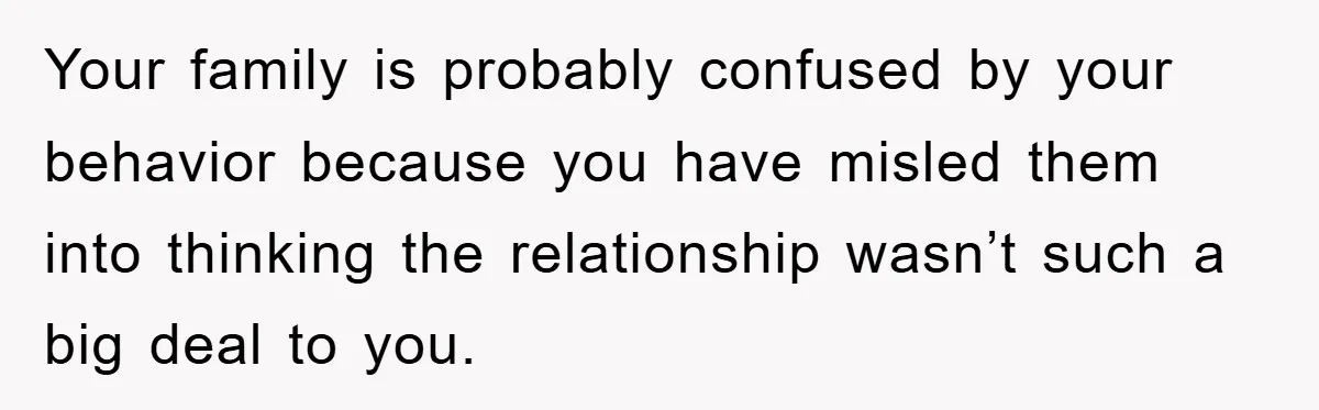 Your family is probably confused by your behavior because you have misled them into thinking the relationship wasn’t such a big deal to you.