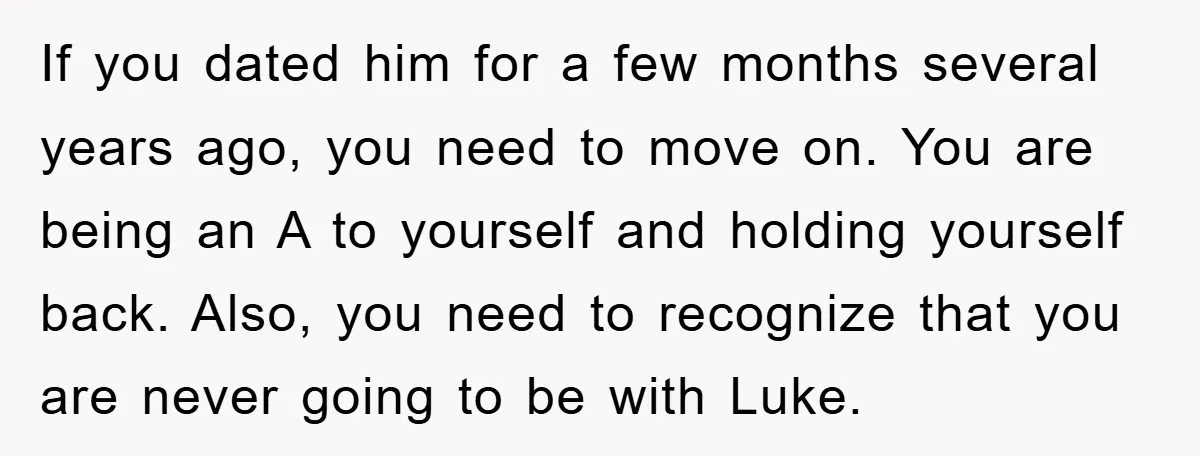 If you dated him for a few months several years ago, you need to move on. You are being an A to yourself and holding yourself back. Also, you need...