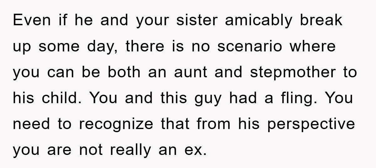 Even if he and your sister amicably break up some day, there is no scenario where you can be both an aunt and stepmother to his child. You and this...