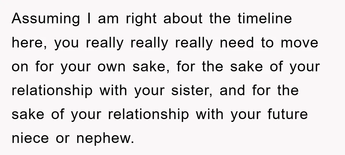 Assuming I am right about the timeline here, you really really really need to move on for your own sake, for the sake of your relationship with your sister, and...