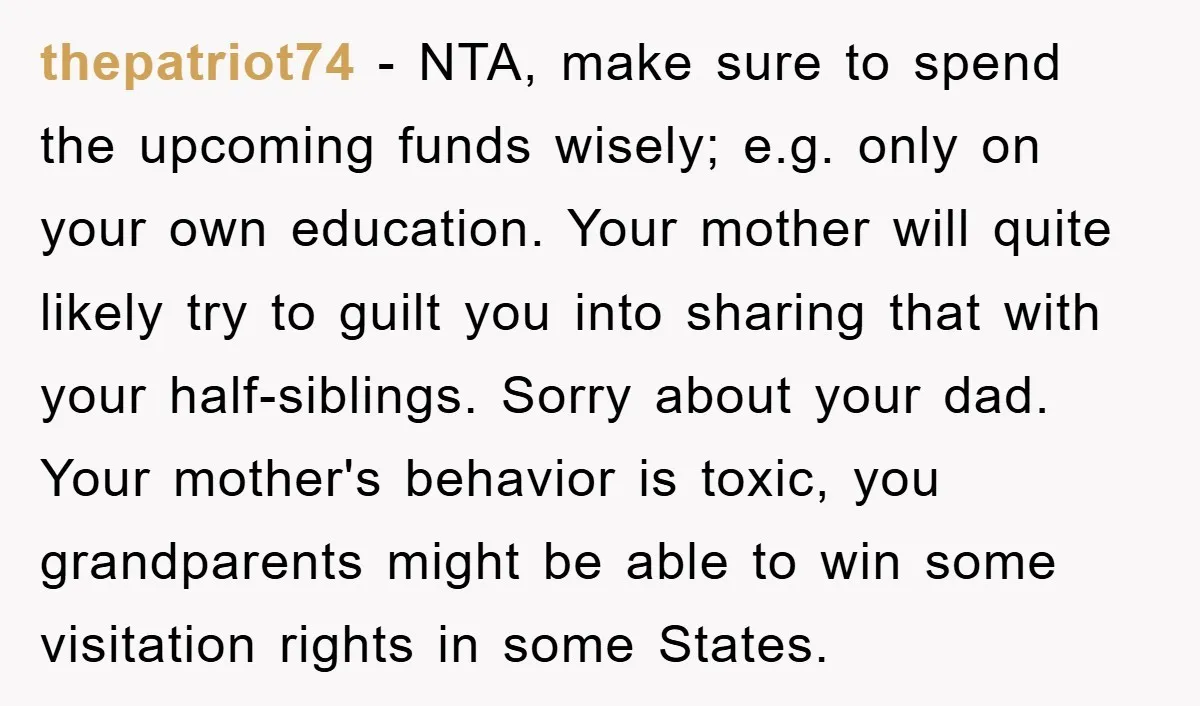 thepatriot74 - NTA, make sure to spend the upcoming funds wisely; e.g. only on your own education. Your mother will quite likely try to guilt you into sharing that with...