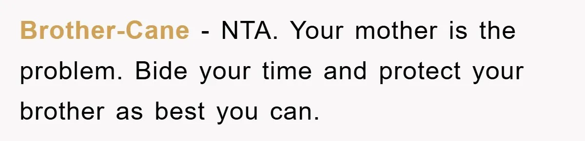 Brother-Cane - NTA. Your mother is the problem. Bide your time and protect your brother as best you can.