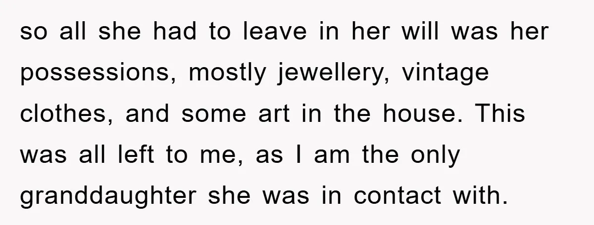 so all she had to leave in her will was her possessions, mostly jewellery, vintage clothes, and some art in the house. This was all left to me, as I...