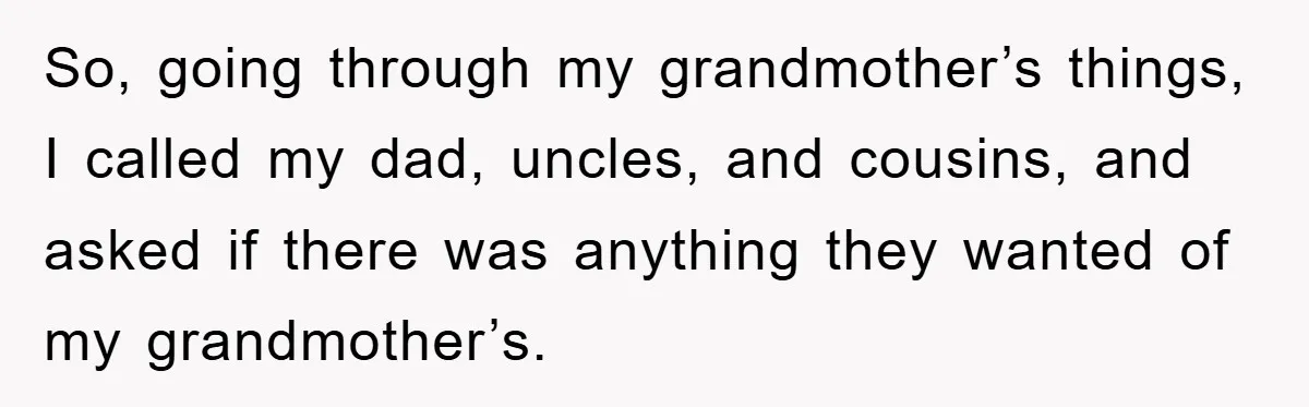 So, going through my grandmother’s things, I called my dad, uncles, and cousins, and asked if there was anything they wanted of my grandmother’s.