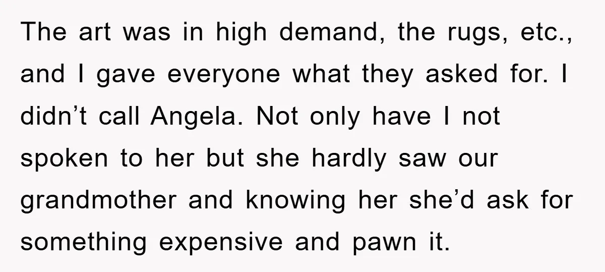 The art was in high demand, the rugs, etc., and I gave everyone what they asked for. I didn’t call Angela. Not only have I not spoken to her but...