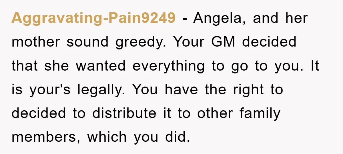 Aggravating-Pain9249 − Angela, and her mother sound greedy. Your GM decided that she wanted everything to go to you. It is your's legally. You have the right to decided to...
