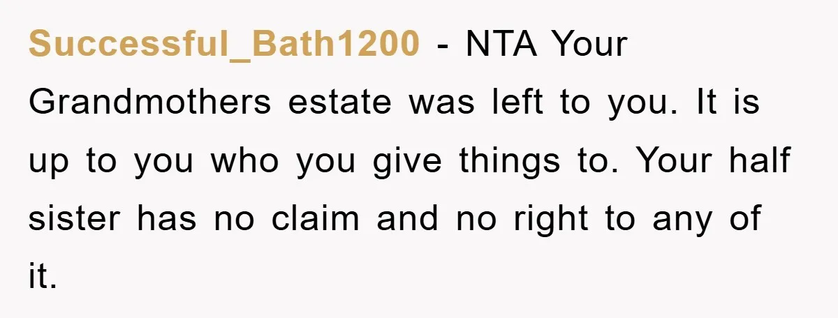 Successful_Bath1200 − NTA Your Grandmothers estate was left to you. It is up to you who you give things to. Your half sister has no claim and no right to...