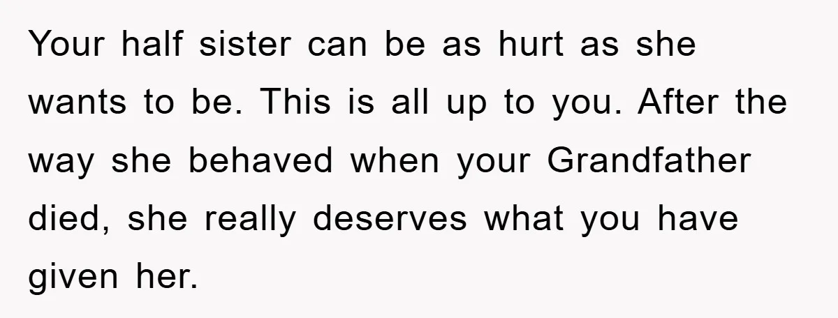 Your half sister can be as hurt as she wants to be. This is all up to you. After the way she behaved when your Grandfather died, she really deserves...
