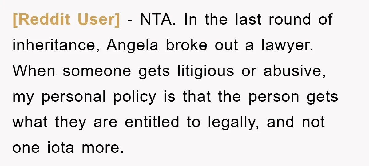 [Reddit User] − NTA. In the last round of inheritance, Angela broke out a lawyer. When someone gets litigious or abusive, my personal policy is that the person gets what...