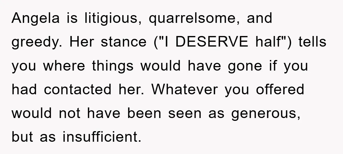 Angela is litigious, quarrelsome, and greedy. Her stance ("I DESERVE half") tells you where things would have gone if you had contacted her. Whatever you offered would not have been...