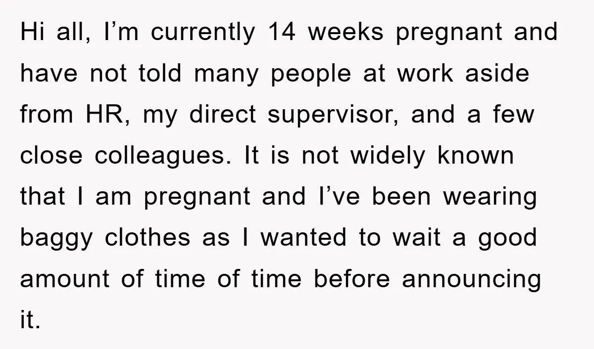 Hi all, I’m currently 14 weeks pregnant and have not told many people at work aside from HR, my direct supervisor, and a few close colleagues. It is not widely...