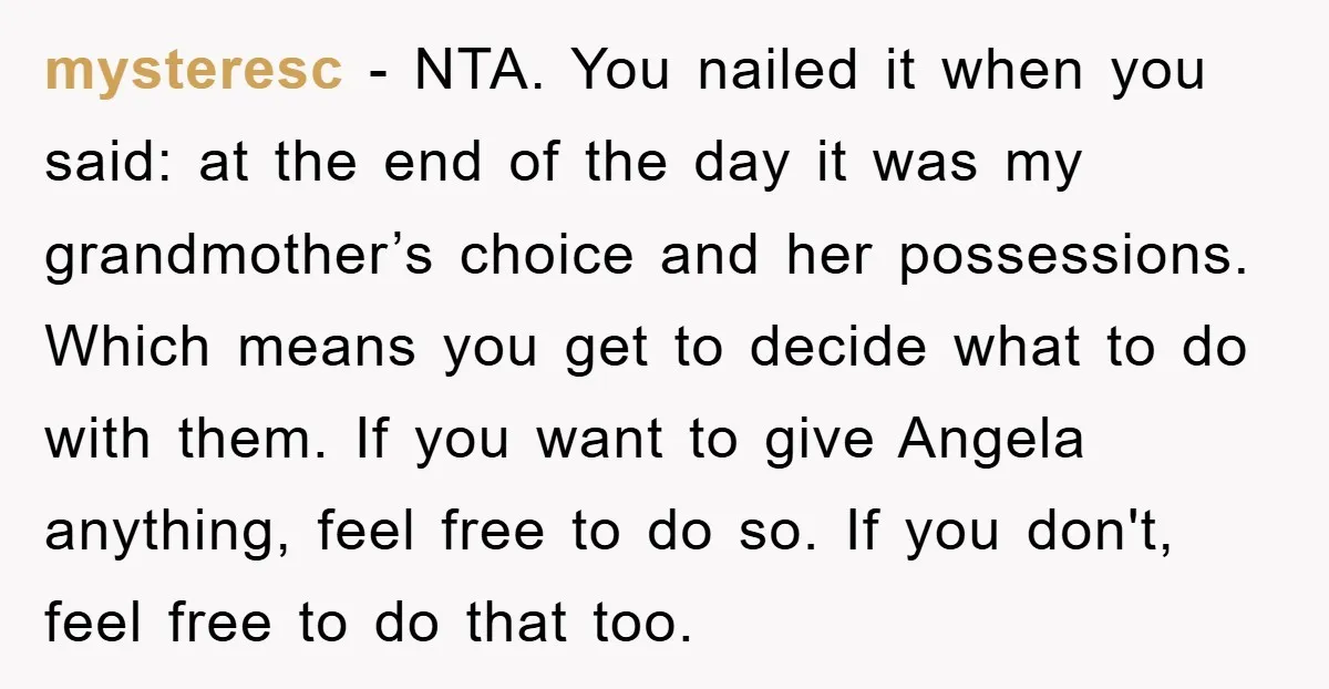 mysteresc − NTA. You nailed it when you said: at the end of the day it was my grandmother’s choice and her possessions. Which means you get to decide what...