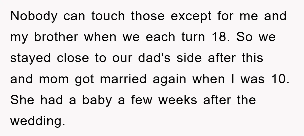 Nobody can touch those except for me and my brother when we each turn 18. So we stayed close to our dad's side after this and mom got married again...