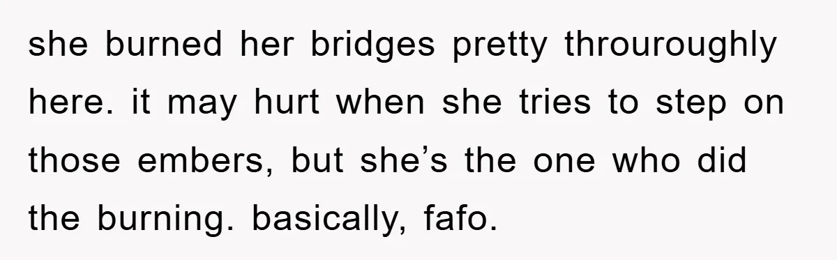 she burned her bridges pretty throuroughly here. it may hurt when she tries to step on those embers, but she’s the one who did the burning. basically, fafo.