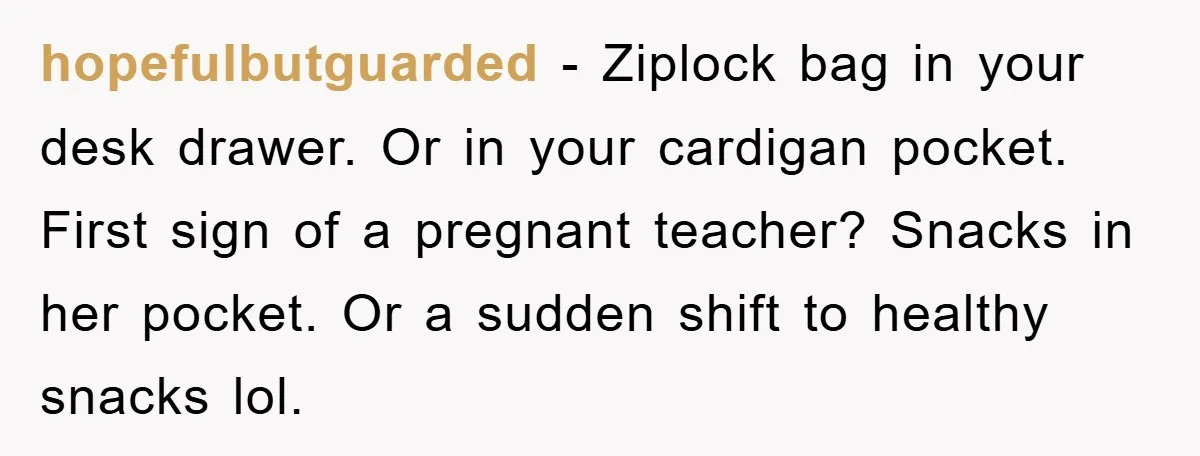 hopefulbutguarded − Ziplock bag in your desk drawer. Or in your cardigan pocket. First sign of a pregnant teacher? Snacks in her pocket. Or a sudden shift to healthy snacks...