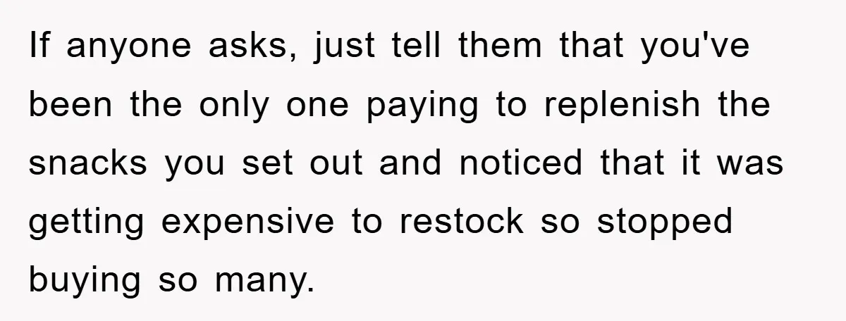 If anyone asks, just tell them that you've been the only one paying to replenish the snacks you set out and noticed that it was getting expensive to restock so...