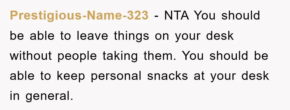Prestigious-Name-323 − NTA You should be able to leave things on your desk without people taking them. You should be able to keep personal snacks at your desk in general.