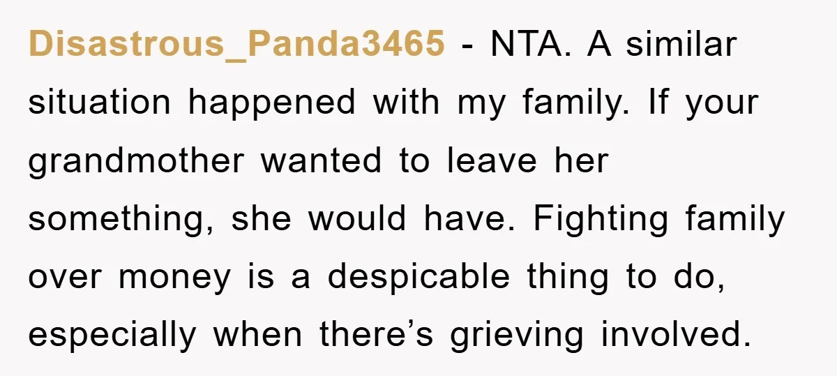 Disastrous_Panda3465 − NTA. A similar situation happened with my family. If your grandmother wanted to leave her something, she would have. Fighting family over money is a despicable thing to...