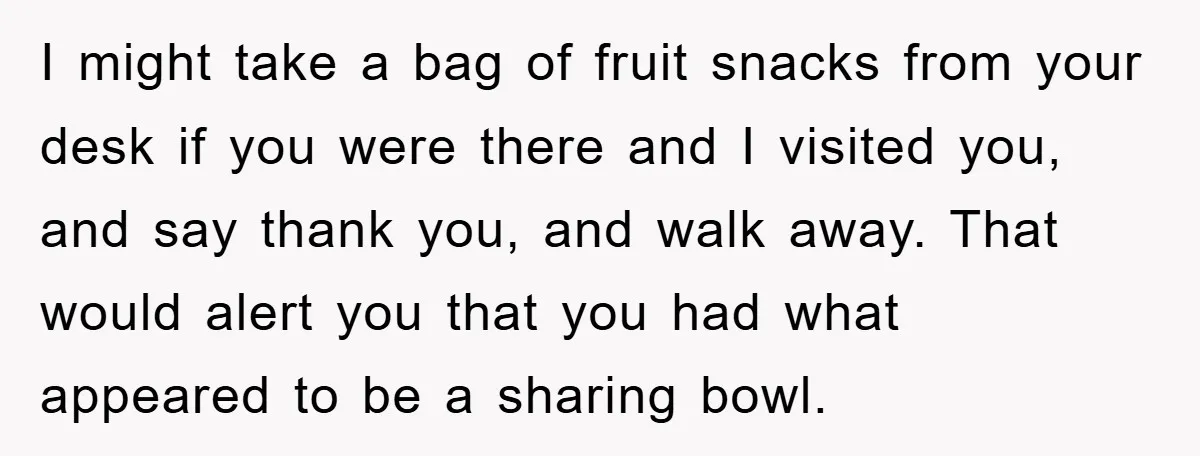I might take a bag of fruit snacks from your desk if you were there and I visited you, and say thank you, and walk away. That would alert you...