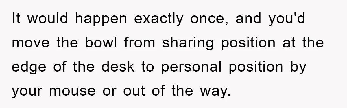 It would happen exactly once, and you'd move the bowl from sharing position at the edge of the desk to personal position by your mouse or out of the way.