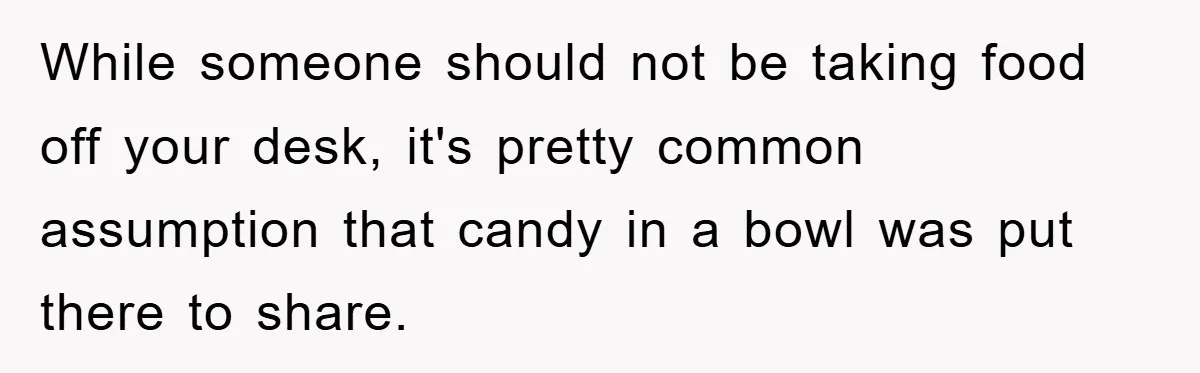 While someone should not be taking food off your desk, it's pretty common assumption that candy in a bowl was put there to share.