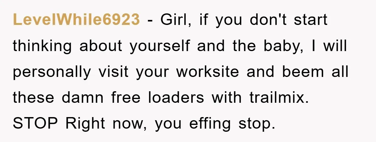 LevelWhile6923 − Girl, if you don't start thinking about yourself and the baby, I will personally visit your worksite and beem all these damn free loaders with trailmix. STOP Right...
