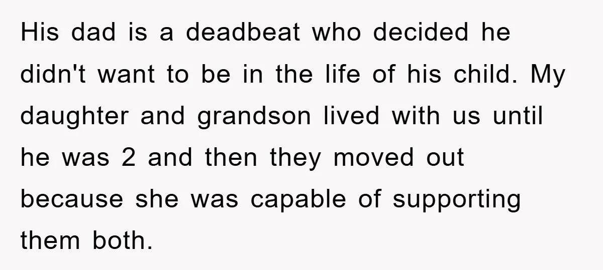 His dad is a deadbeat who decided he didn't want to be in the life of his child. My daughter and grandson lived with us until he was 2 and...