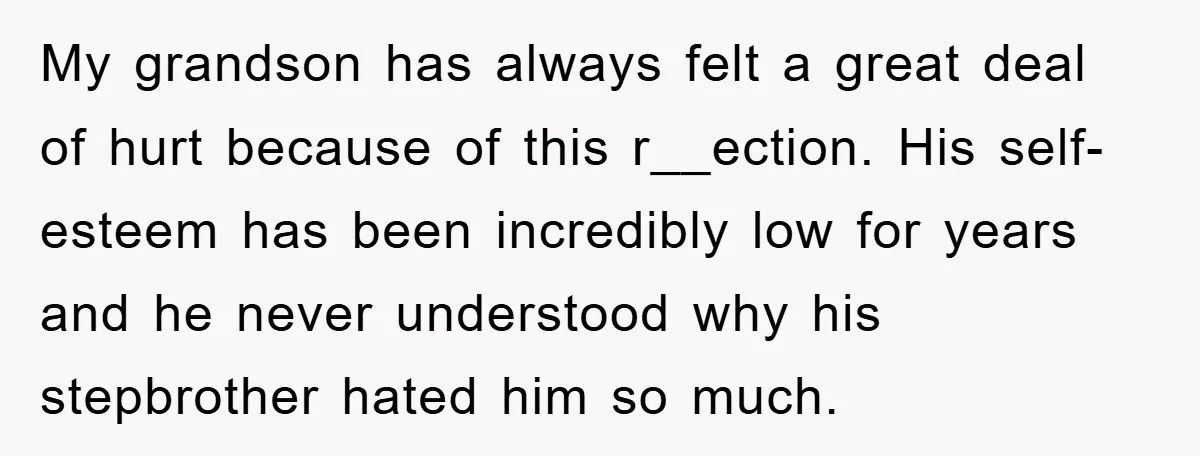 My grandson has always felt a great deal of hurt because of this r__ection. His self-esteem has been incredibly low for years and he never understood why his stepbrother hated...