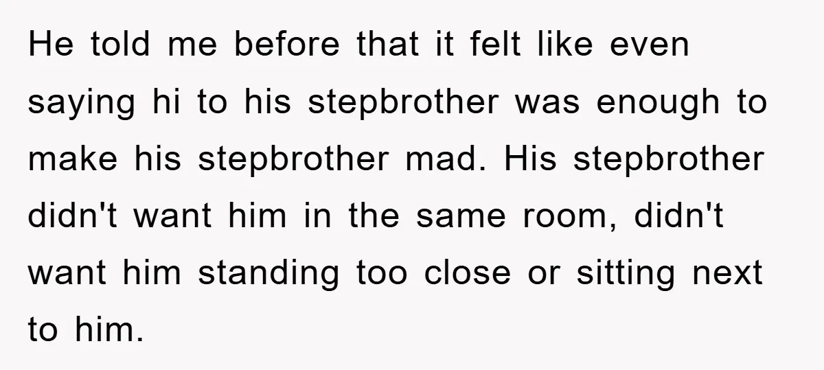 He told me before that it felt like even saying hi to his stepbrother was enough to make his stepbrother mad. His stepbrother didn't want him in the same room,...