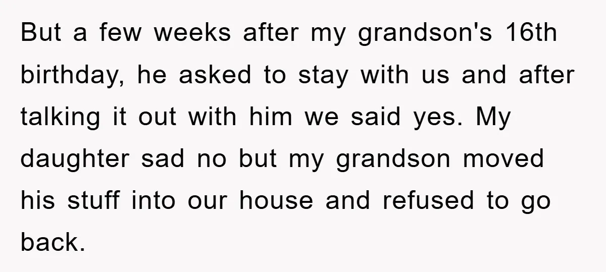 But a few weeks after my grandson's 16th birthday, he asked to stay with us and after talking it out with him we said yes. My daughter sad no but...