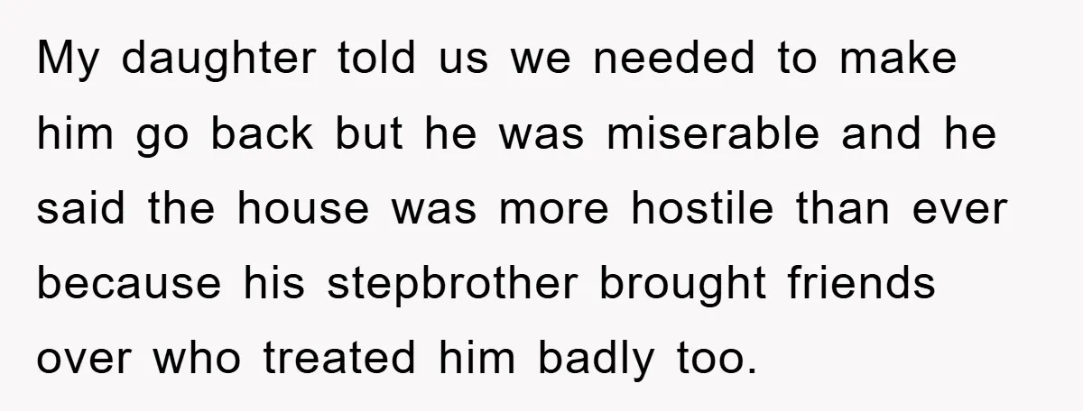 My daughter told us we needed to make him go back but he was miserable and he said the house was more hostile than ever because his stepbrother brought friends...