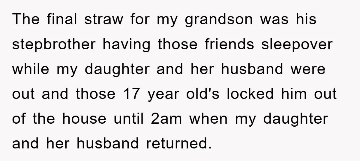 The final straw for my grandson was his stepbrother having those friends sleepover while my daughter and her husband were out and those 17 year old's locked him out of...
