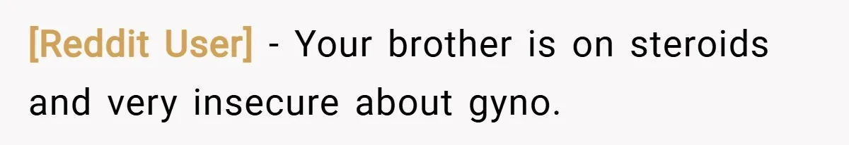 [Reddit User] − Your brother is on steroids and very insecure about gyno.
