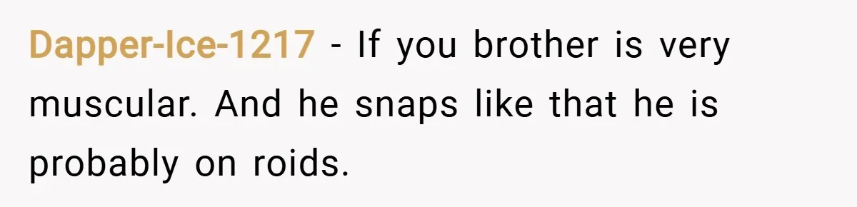 Dapper-Ice-1217 − If you brother is very muscular. And he snaps like that he is probably on roids.