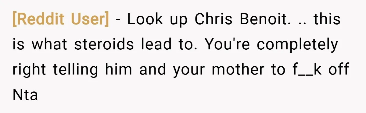 [Reddit User] − Look up Chris Benoit. .. this is what steroids lead to. You're completely right telling him and your mother to f__k off Nta