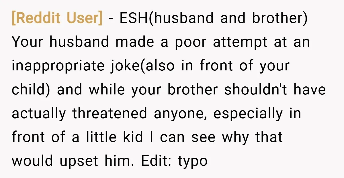 [Reddit User] − ESH(husband and brother) Your husband made a poor attempt at an inappropriate joke(also in front of your child) and while your brother shouldn't have actually threatened anyone,...