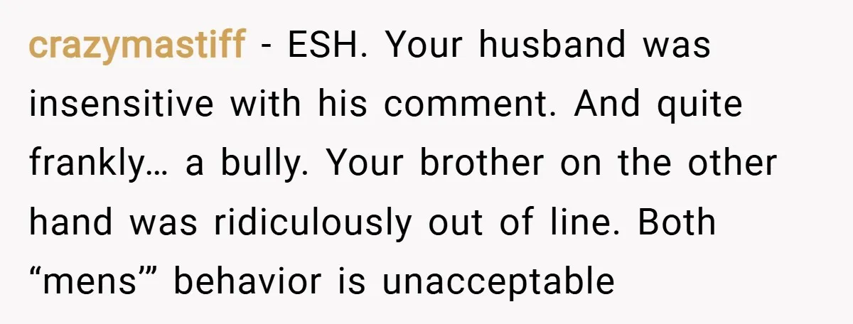 crazymastiff − ESH. Your husband was insensitive with his comment. And quite frankly… a bully. Your brother on the other hand was ridiculously out of line. Both “mens’” behavior is...