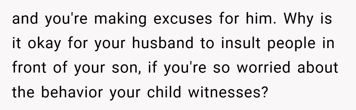 and you're making excuses for him. Why is it okay for your husband to insult people in front of your son, if you're so worried about the behavior your child...