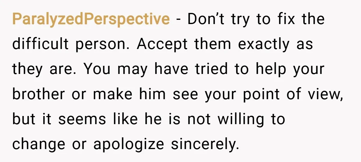ParalyzedPerspective − Don’t try to fix the difficult person. Accept them exactly as they are. You may have tried to help your brother or make him see your point of...