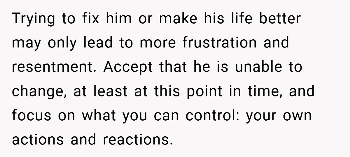 Trying to fix him or make his life better may only lead to more frustration and resentment. Accept that he is unable to change, at least at this point in...