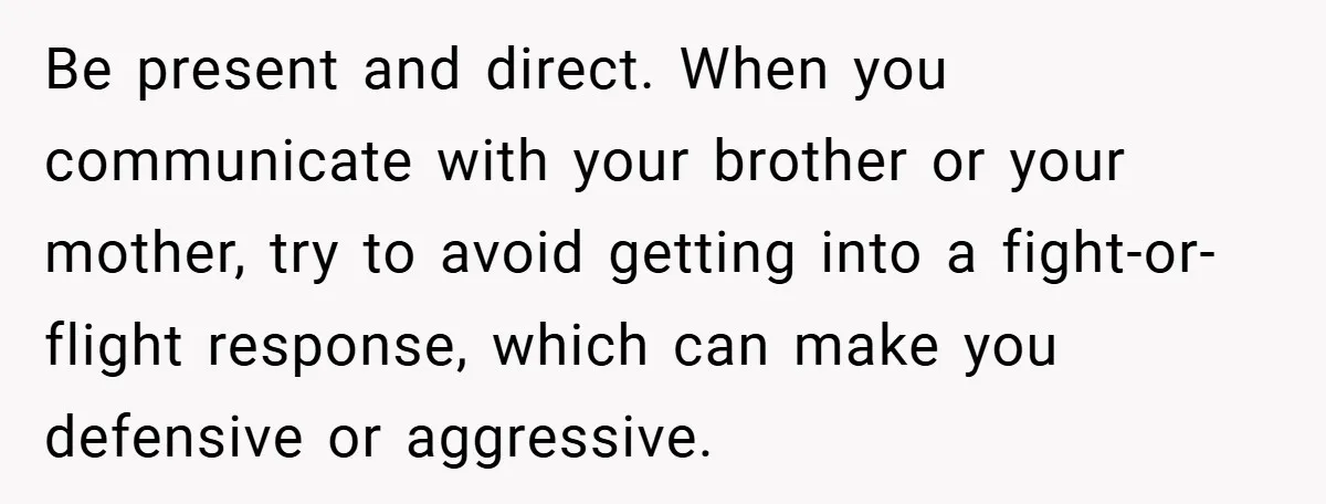 Be present and direct. When you communicate with your brother or your mother, try to avoid getting into a fight-or-flight response, which can make you defensive or aggressive.