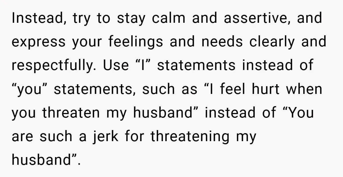 Instead, try to stay calm and assertive, and express your feelings and needs clearly and respectfully. Use “I” statements instead of “you” statements, such as “I feel hurt when you...