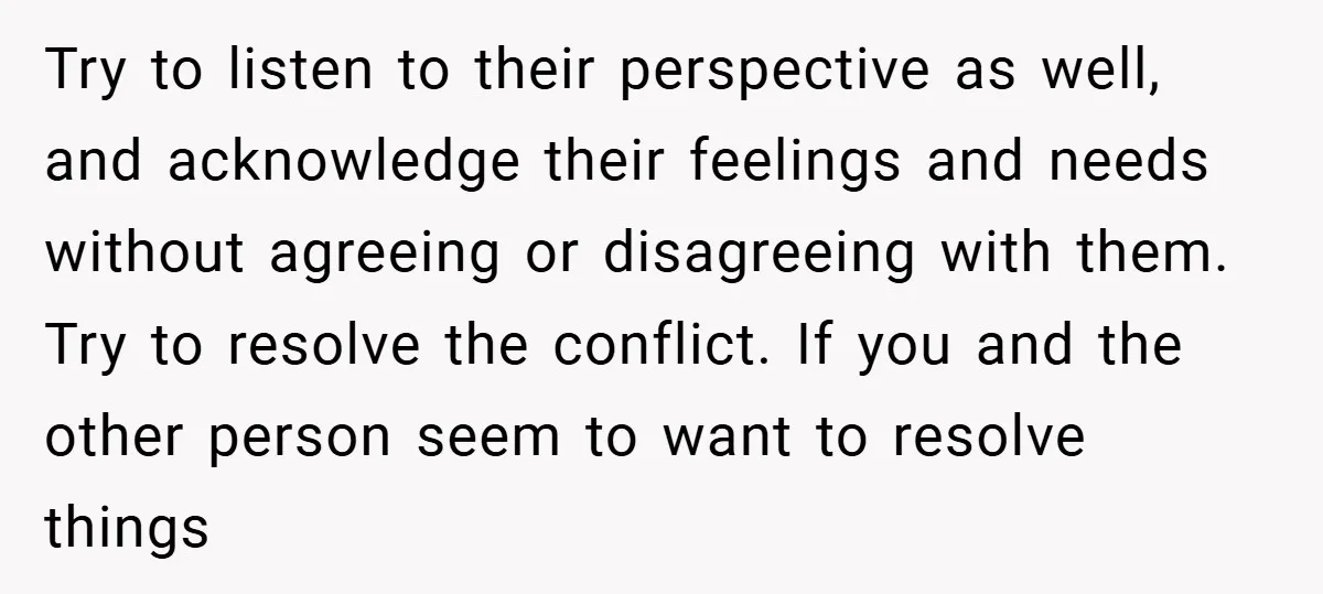 Try to listen to their perspective as well, and acknowledge their feelings and needs without agreeing or disagreeing with them. Try to resolve the conflict. If you and the other...