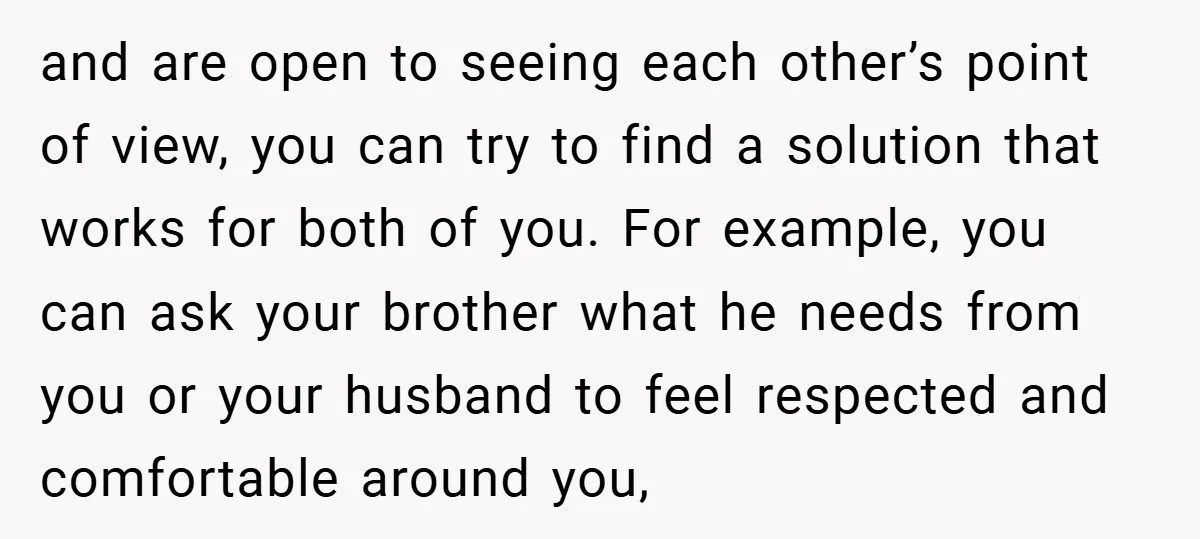 and are open to seeing each other’s point of view, you can try to find a solution that works for both of you. For example, you can ask your brother...